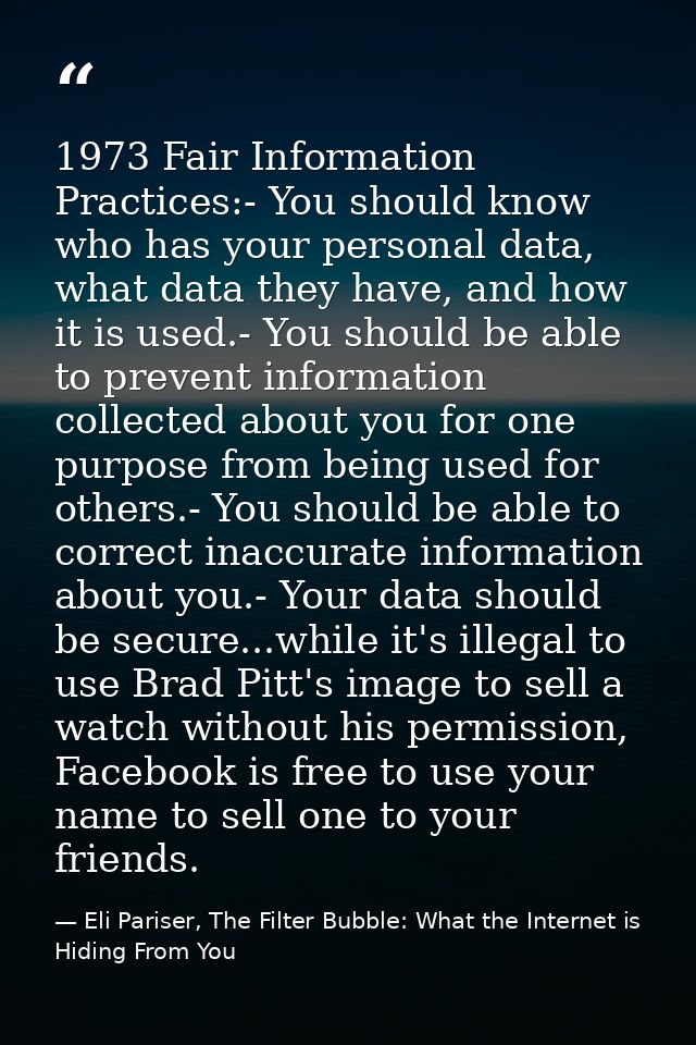 1973 Fair Information Practices:- You should know who has your personal data, what data they have, and how it is used.-  — Eli Pariser, The Filter Bubble: What the Internet is Hiding From You