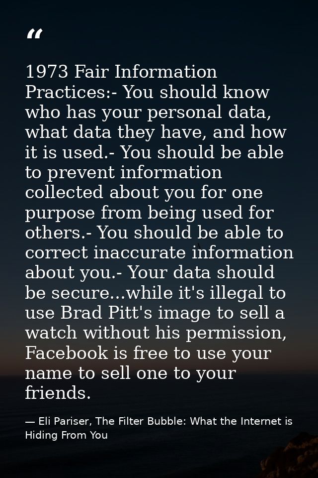 1973 Fair Information Practices:- You should know who has your personal data, what data they have, and how it is used.-  — Eli Pariser, The Filter Bubble: What the Internet is Hiding From You