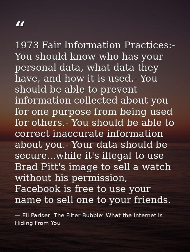 1973 Fair Information Practices:- You should know who has your personal data, what data they have, and how it is used.-  — Eli Pariser, The Filter Bubble: What the Internet is Hiding From You