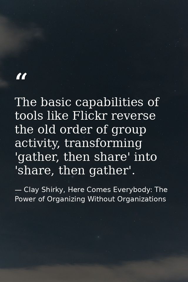 The basic capabilities of tools like Flickr reverse the old order of group activity, transforming 'gather, then share' i — Clay Shirky, Here Comes Everybody: The Power of Organizing Without Organizations