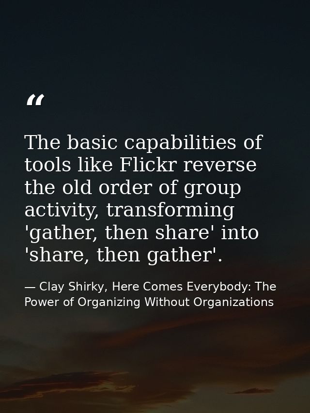 The basic capabilities of tools like Flickr reverse the old order of group activity, transforming 'gather, then share' i — Clay Shirky, Here Comes Everybody: The Power of Organizing Without Organizations