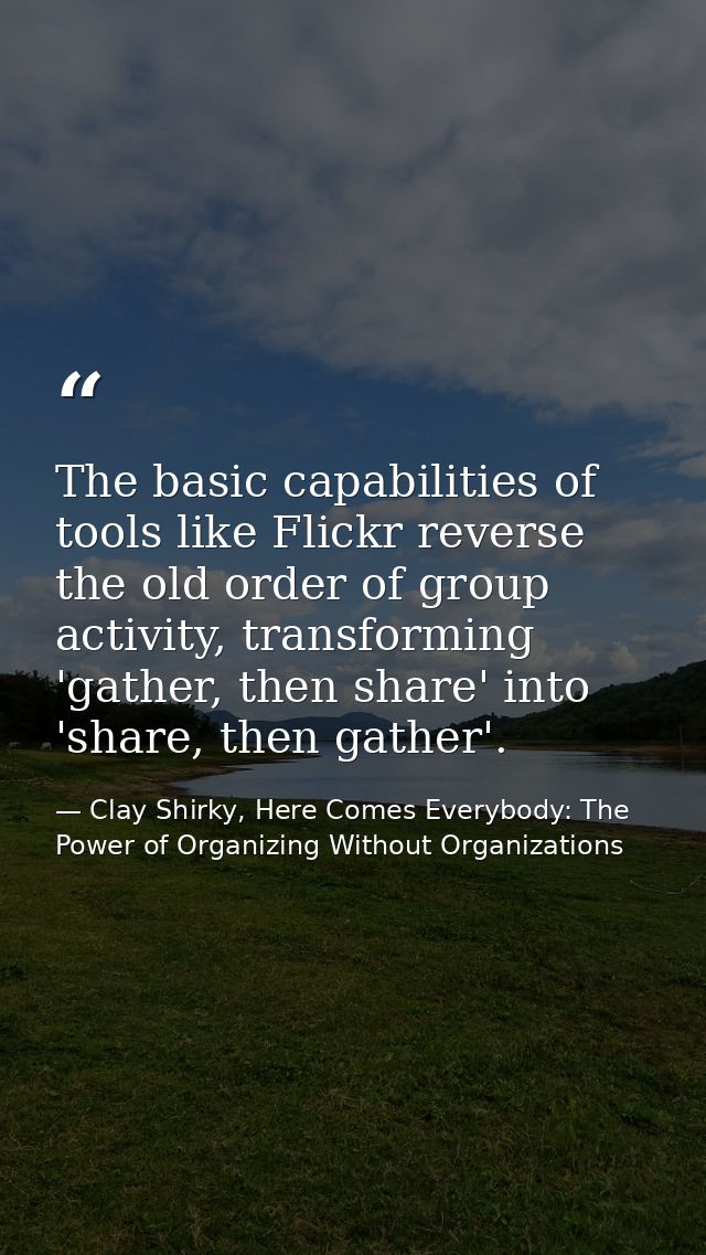 The basic capabilities of tools like Flickr reverse the old order of group activity, transforming 'gather, then share' i — Clay Shirky, Here Comes Everybody: The Power of Organizing Without Organizations