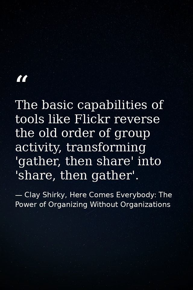 The basic capabilities of tools like Flickr reverse the old order of group activity, transforming 'gather, then share' i — Clay Shirky, Here Comes Everybody: The Power of Organizing Without Organizations
