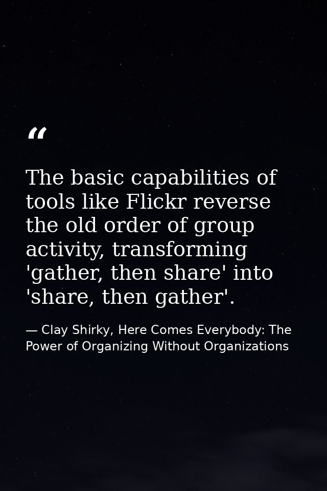 The basic capabilities of tools like Flickr reverse the old order of group activity, transforming 'gather, then share' i — Clay Shirky, Here Comes Everybody: The Power of Organizing Without Organizations