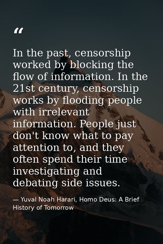 In the past, censorship worked by blocking the flow of information. In the 21st century, censorship works by flooding pe — Yuval Noah Harari, Homo Deus: A Brief History of Tomorrow