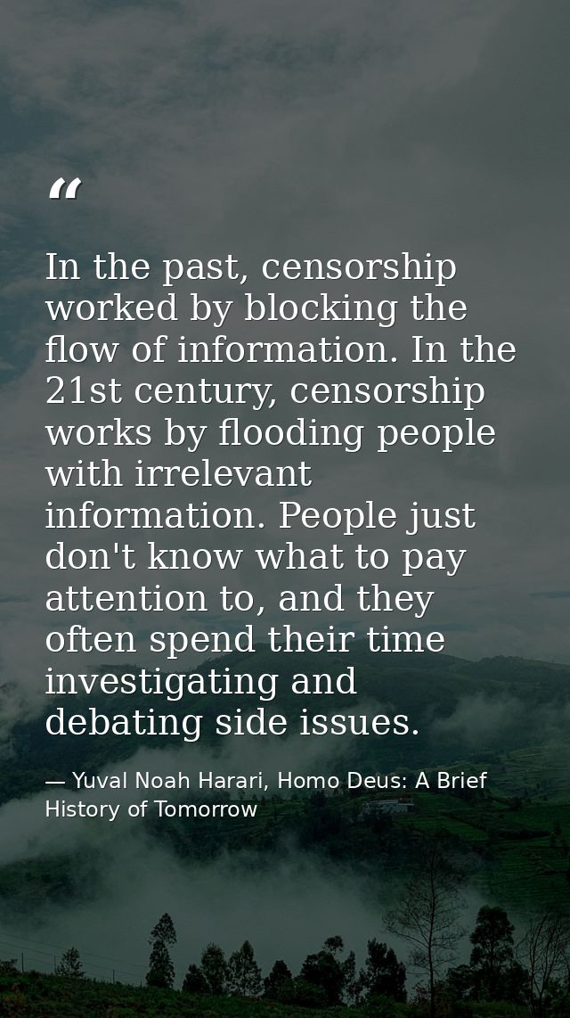 In the past, censorship worked by blocking the flow of information. In the 21st century, censorship works by flooding pe — Yuval Noah Harari, Homo Deus: A Brief History of Tomorrow
