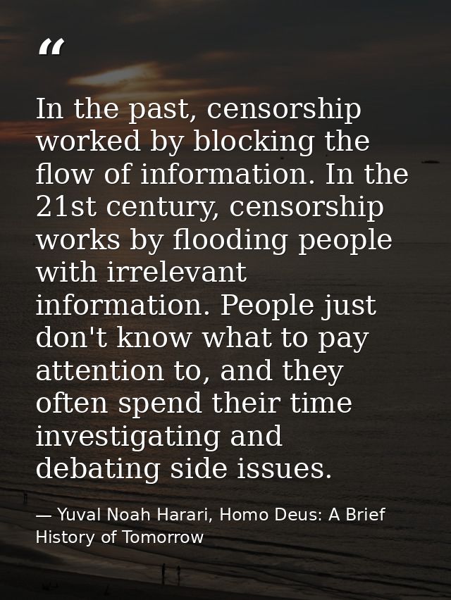 In the past, censorship worked by blocking the flow of information. In the 21st century, censorship works by flooding pe — Yuval Noah Harari, Homo Deus: A Brief History of Tomorrow