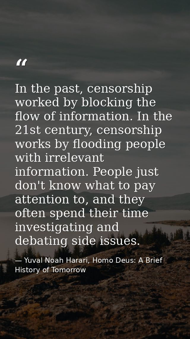 In the past, censorship worked by blocking the flow of information. In the 21st century, censorship works by flooding pe — Yuval Noah Harari, Homo Deus: A Brief History of Tomorrow