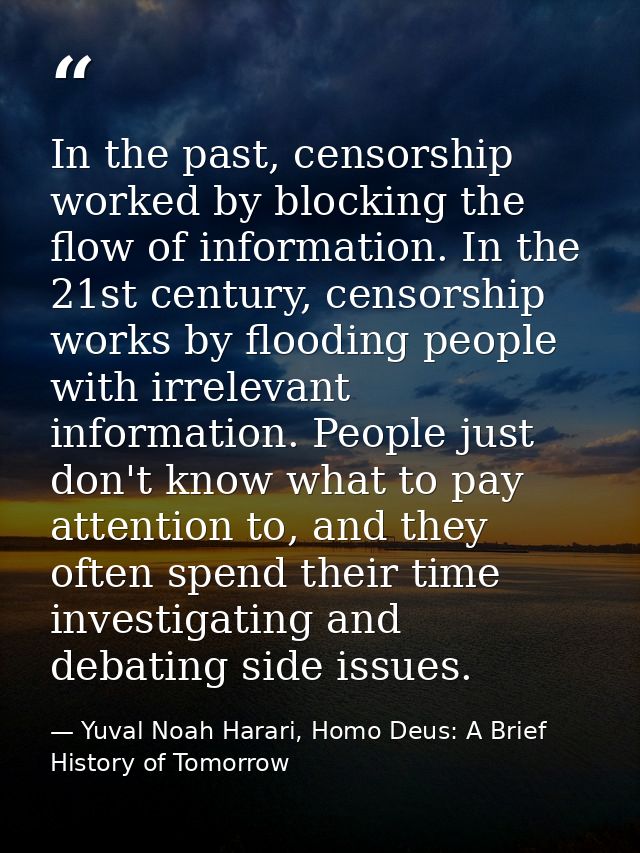 In the past, censorship worked by blocking the flow of information. In the 21st century, censorship works by flooding pe — Yuval Noah Harari, Homo Deus: A Brief History of Tomorrow