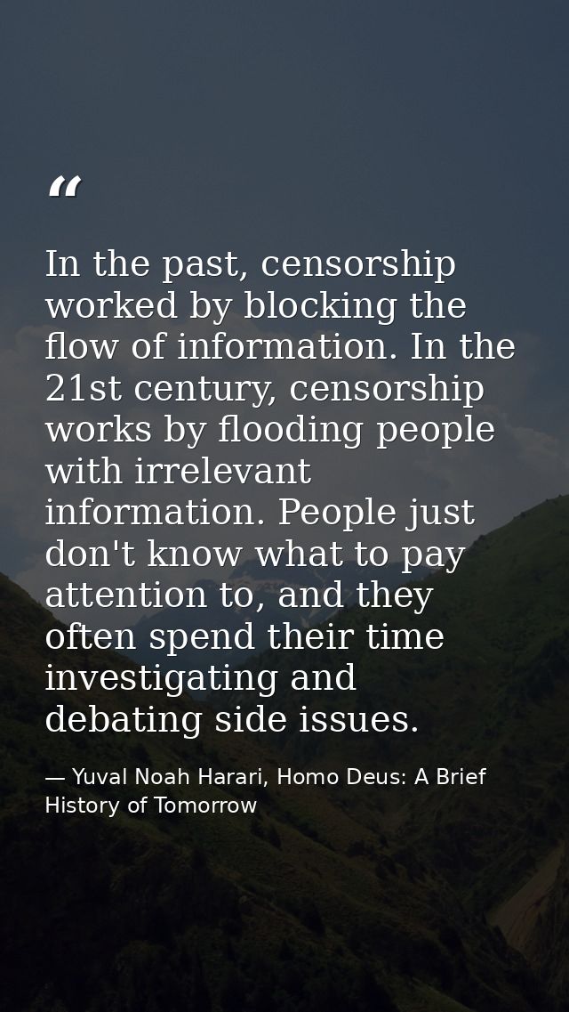 In the past, censorship worked by blocking the flow of information. In the 21st century, censorship works by flooding pe — Yuval Noah Harari, Homo Deus: A Brief History of Tomorrow