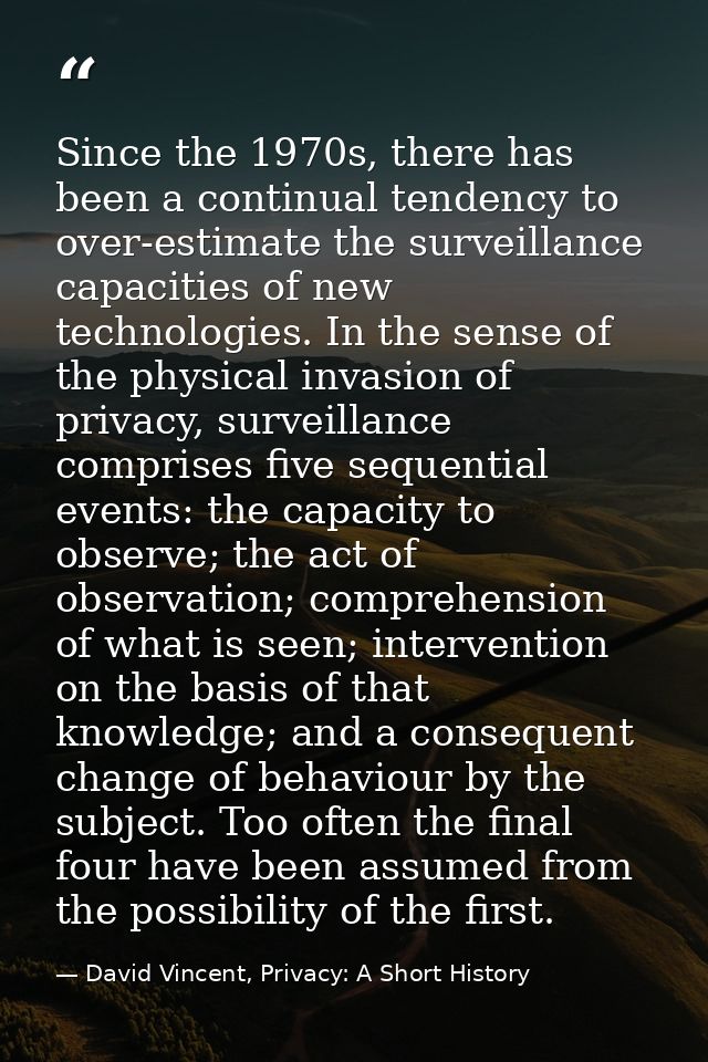 Since the 1970s, there has been a continual tendency to over-estimate the surveillance capacities of new technologies. I — David Vincent, Privacy: A Short History