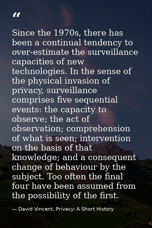 Since the 1970s, there has been a continual tendency to over-estimate the surveillance capacities of new technologies. I — David Vincent, Privacy: A Short History
