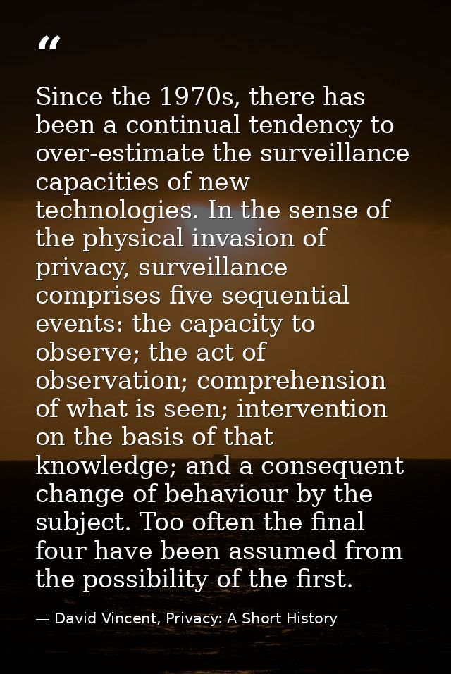 Since the 1970s, there has been a continual tendency to over-estimate the surveillance capacities of new technologies. I — David Vincent, Privacy: A Short History
