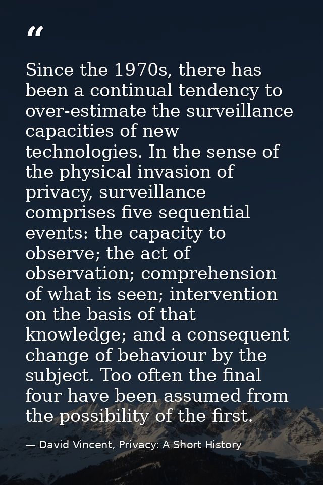 Since the 1970s, there has been a continual tendency to over-estimate the surveillance capacities of new technologies. I — David Vincent, Privacy: A Short History