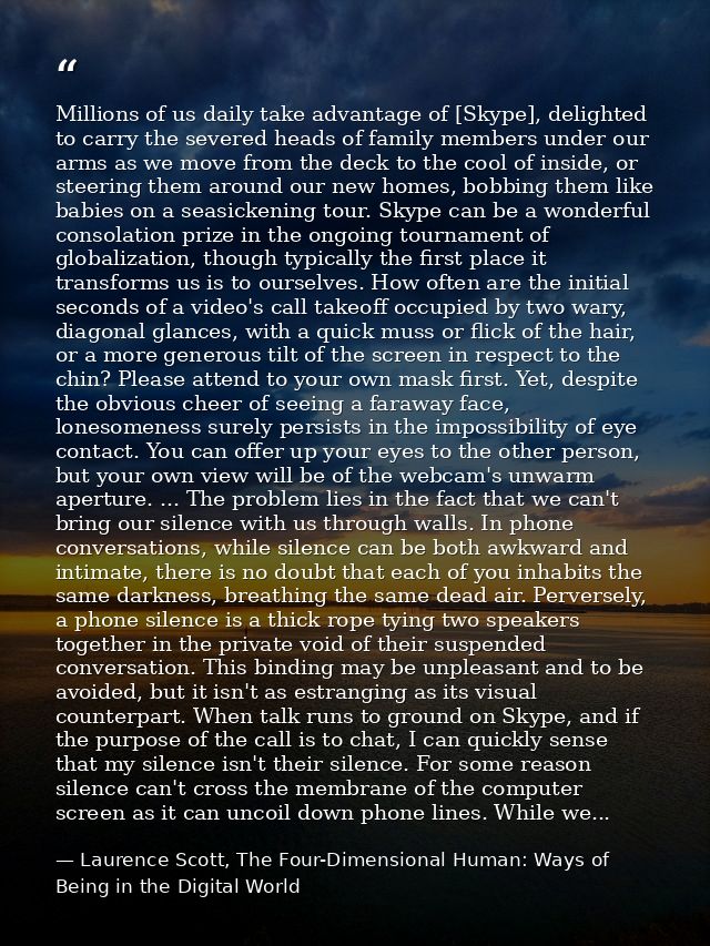 Millions of us daily take advantage of [Skype], delighted to carry the severed heads of family members under our arms as — Laurence Scott, The Four-Dimensional Human: Ways of Being in the Digital World