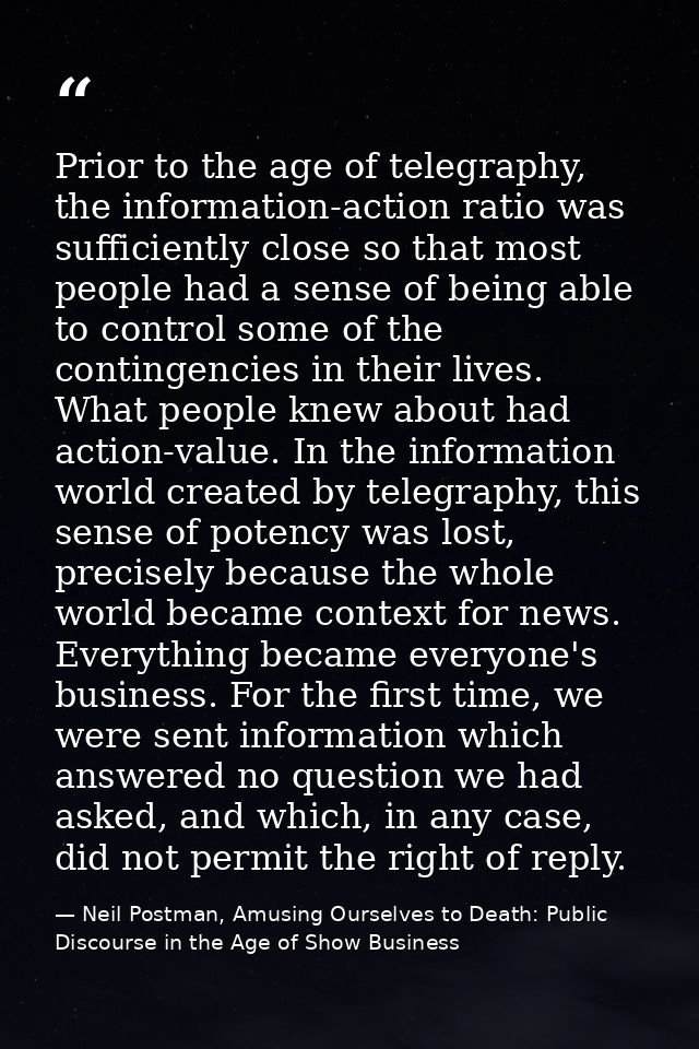 Prior to the age of telegraphy, the information-action ratio was sufficiently close so that most people had a sense of b — Neil Postman, Amusing Ourselves to Death: Public Discourse in the Age of Show Business