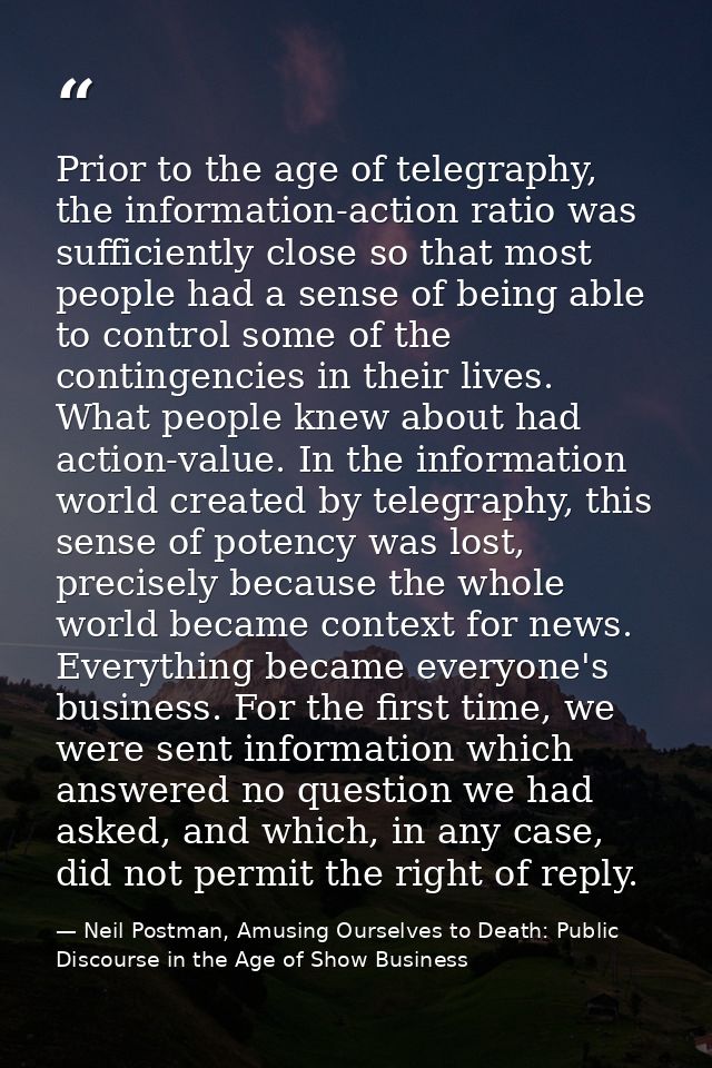 Prior to the age of telegraphy, the information-action ratio was sufficiently close so that most people had a sense of b — Neil Postman, Amusing Ourselves to Death: Public Discourse in the Age of Show Business