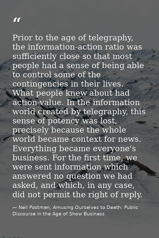 Prior to the age of telegraphy, the information-action ratio was sufficiently close so that most people had a sense of b — Neil Postman, Amusing Ourselves to Death: Public Discourse in the Age of Show Business