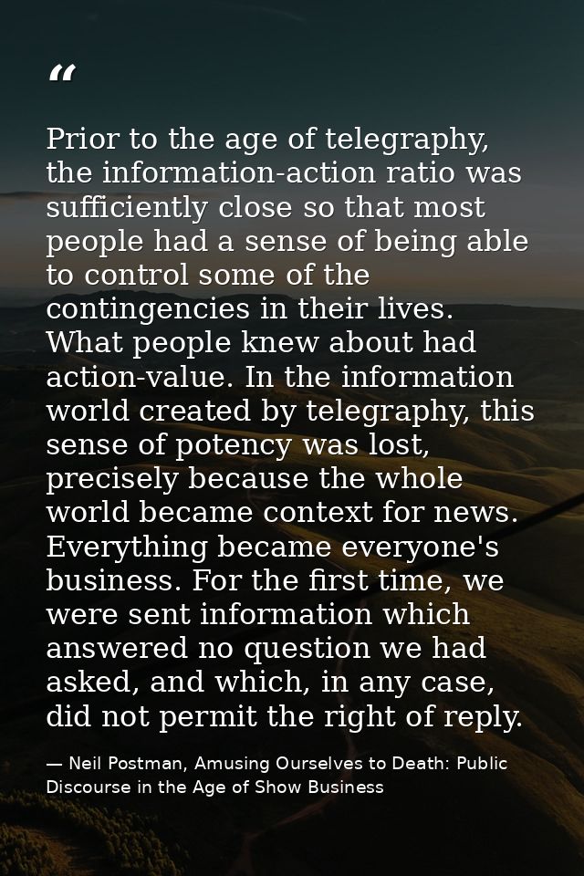Prior to the age of telegraphy, the information-action ratio was sufficiently close so that most people had a sense of b — Neil Postman, Amusing Ourselves to Death: Public Discourse in the Age of Show Business