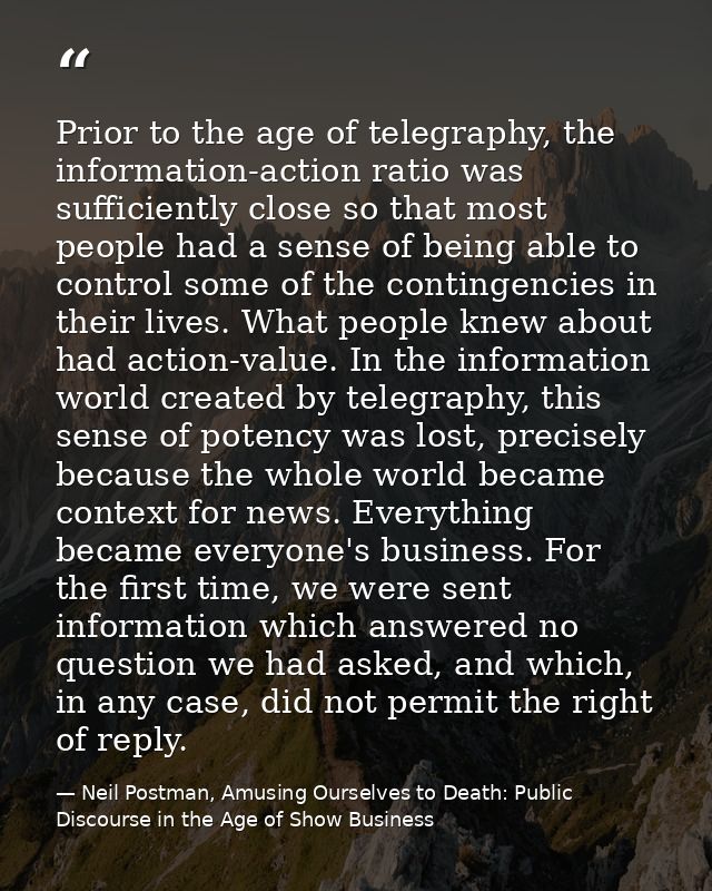 Prior to the age of telegraphy, the information-action ratio was sufficiently close so that most people had a sense of b — Neil Postman, Amusing Ourselves to Death: Public Discourse in the Age of Show Business