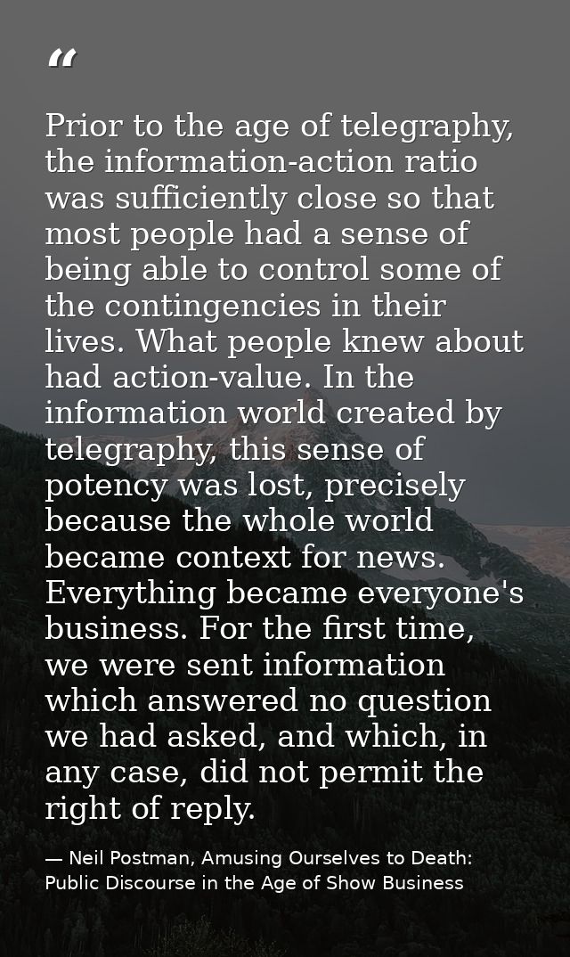 Prior to the age of telegraphy, the information-action ratio was sufficiently close so that most people had a sense of b — Neil Postman, Amusing Ourselves to Death: Public Discourse in the Age of Show Business