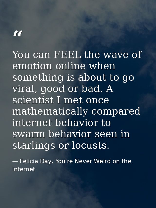 You can FEEL the wave of emotion online when something is about to go viral, good or bad. A scientist I met once mathema — Felicia Day, You're Never Weird on the Internet