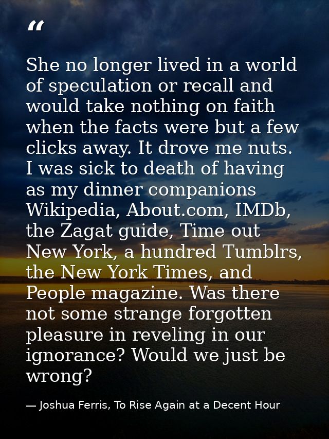 She no longer lived in a world of speculation or recall and would take nothing on faith when the facts were but a few cl — Joshua Ferris, To Rise Again at a Decent Hour