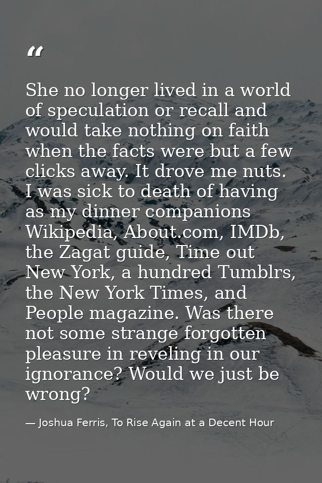 She no longer lived in a world of speculation or recall and would take nothing on faith when the facts were but a few cl — Joshua Ferris, To Rise Again at a Decent Hour
