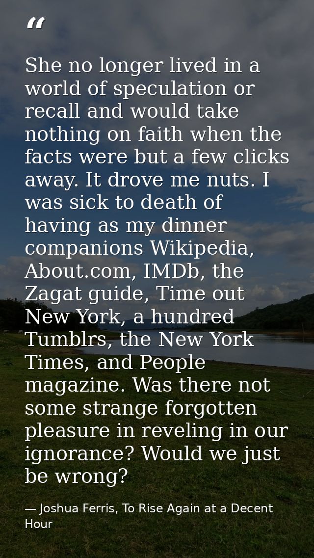 She no longer lived in a world of speculation or recall and would take nothing on faith when the facts were but a few cl — Joshua Ferris, To Rise Again at a Decent Hour
