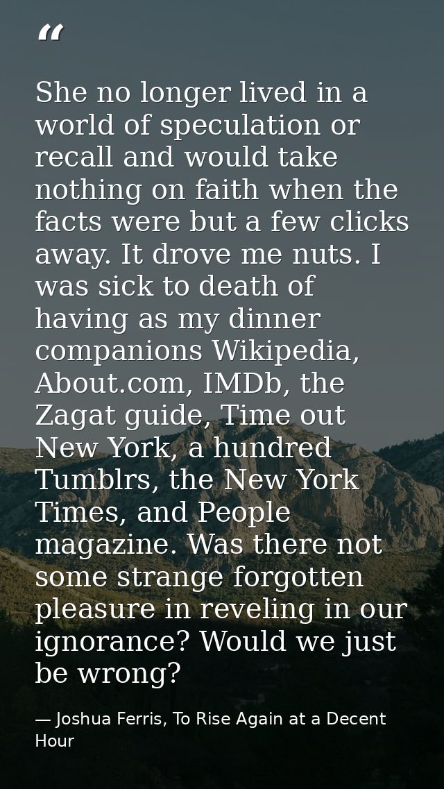 She no longer lived in a world of speculation or recall and would take nothing on faith when the facts were but a few cl — Joshua Ferris, To Rise Again at a Decent Hour