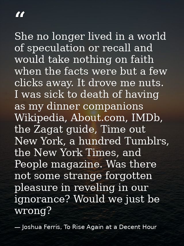 She no longer lived in a world of speculation or recall and would take nothing on faith when the facts were but a few cl — Joshua Ferris, To Rise Again at a Decent Hour