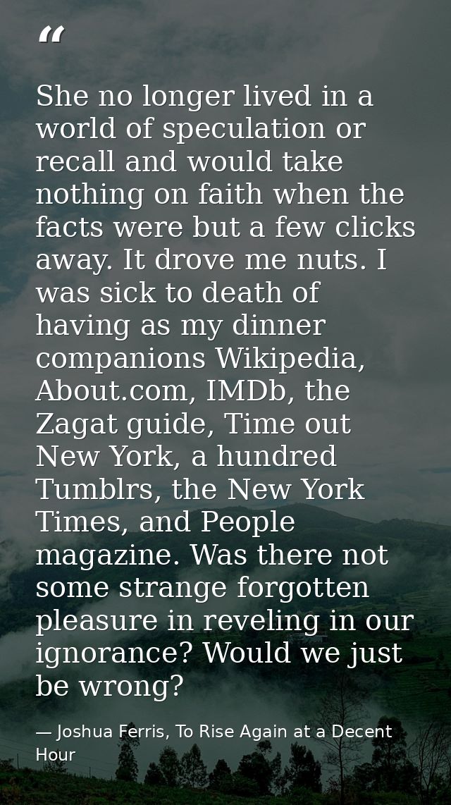 She no longer lived in a world of speculation or recall and would take nothing on faith when the facts were but a few cl — Joshua Ferris, To Rise Again at a Decent Hour