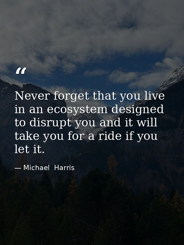 Never forget that you live in an ecosystem designed to disrupt you and it will take you for a ride if you let it. — Michael  Harris