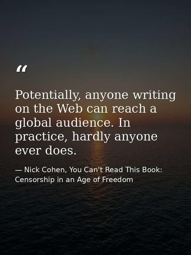 Potentially, anyone writing on the Web can reach a global audience. In practice, hardly anyone ever does. — Nick Cohen, You Can't Read This Book: Censorship in an Age of Freedom