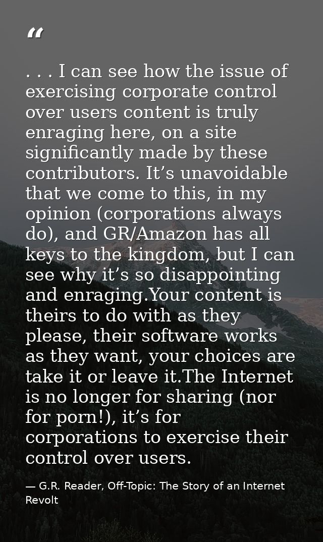 . . . I can see how the issue of exercising corporate control over users content is truly enraging here, on a site signi — G.R. Reader, Off-Topic: The Story of an Internet Revolt