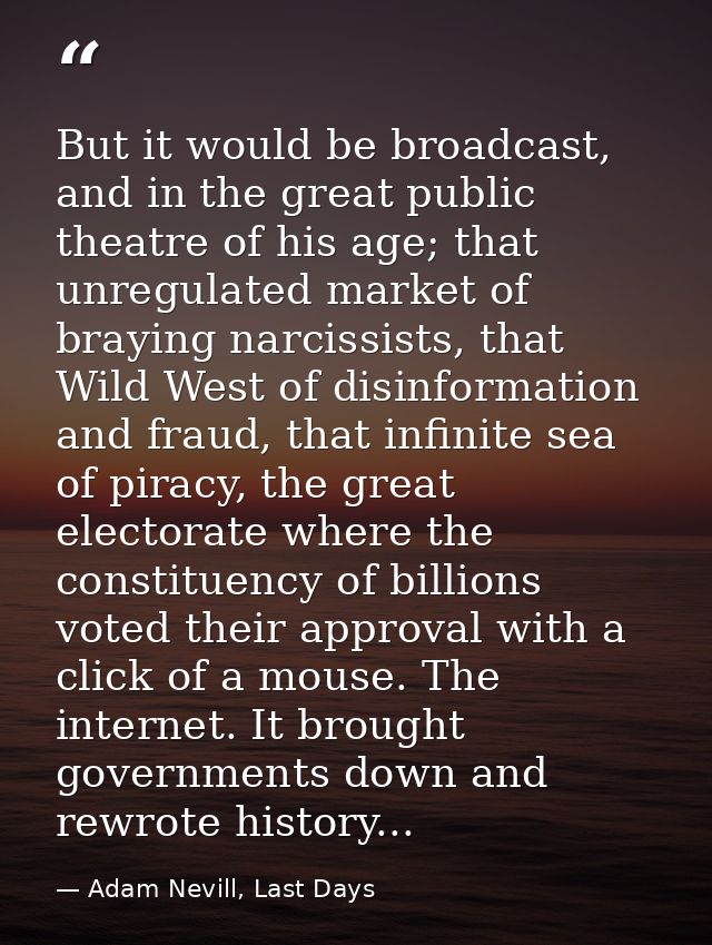 But it would be broadcast, and in the great public theatre of his age; that unregulated market of braying narcissists, t — Adam Nevill, Last Days