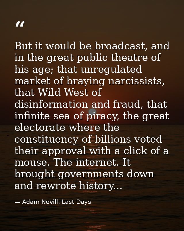 But it would be broadcast, and in the great public theatre of his age; that unregulated market of braying narcissists, t — Adam Nevill, Last Days