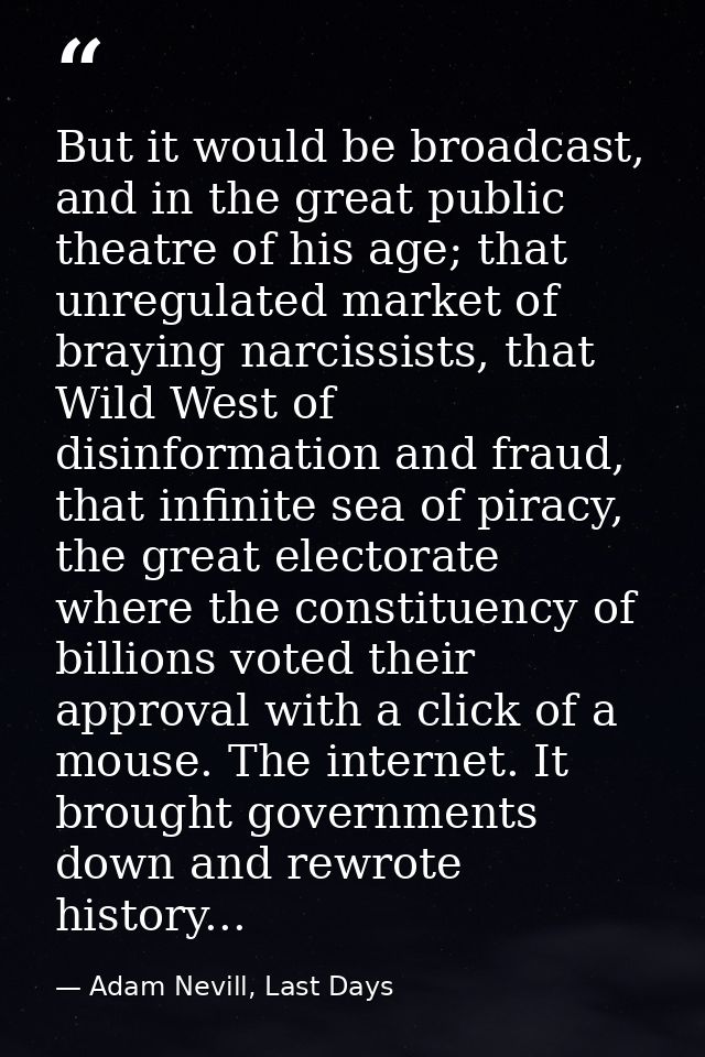 But it would be broadcast, and in the great public theatre of his age; that unregulated market of braying narcissists, t — Adam Nevill, Last Days