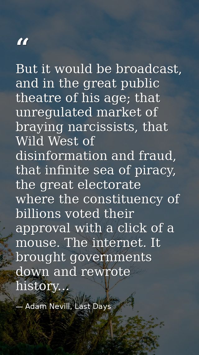 But it would be broadcast, and in the great public theatre of his age; that unregulated market of braying narcissists, t — Adam Nevill, Last Days