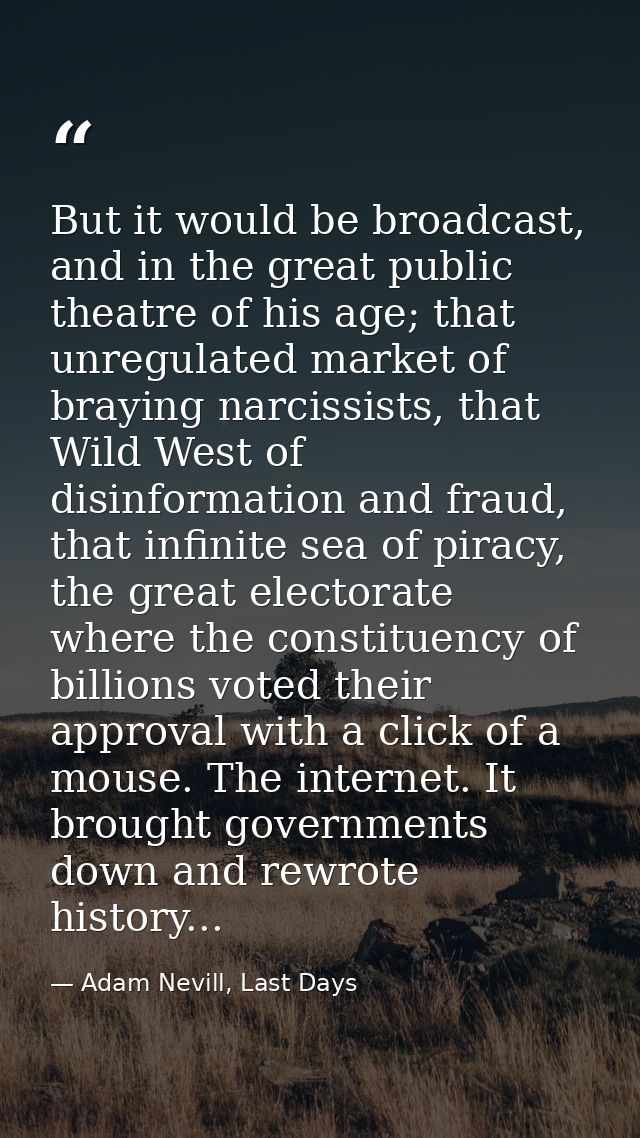 But it would be broadcast, and in the great public theatre of his age; that unregulated market of braying narcissists, t — Adam Nevill, Last Days