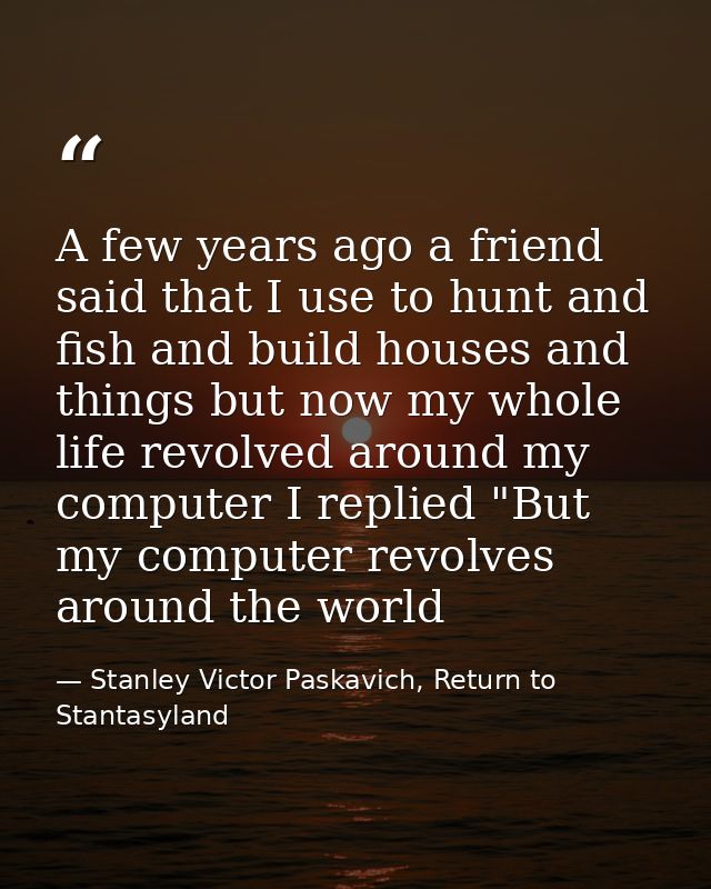 A few years ago a friend said that I use to hunt and fish and build houses and things but now my whole life revolved aro — Stanley Victor Paskavich, Return to Stantasyland
