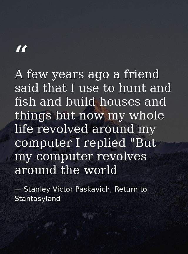 A few years ago a friend said that I use to hunt and fish and build houses and things but now my whole life revolved aro — Stanley Victor Paskavich, Return to Stantasyland