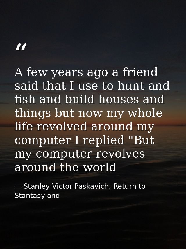 A few years ago a friend said that I use to hunt and fish and build houses and things but now my whole life revolved aro — Stanley Victor Paskavich, Return to Stantasyland