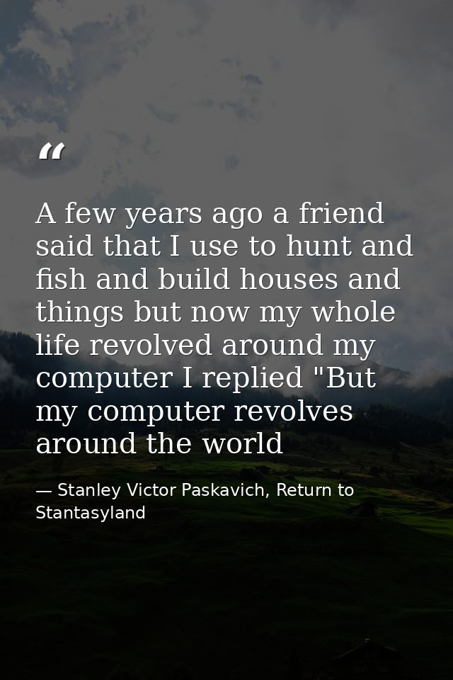 A few years ago a friend said that I use to hunt and fish and build houses and things but now my whole life revolved aro — Stanley Victor Paskavich, Return to Stantasyland