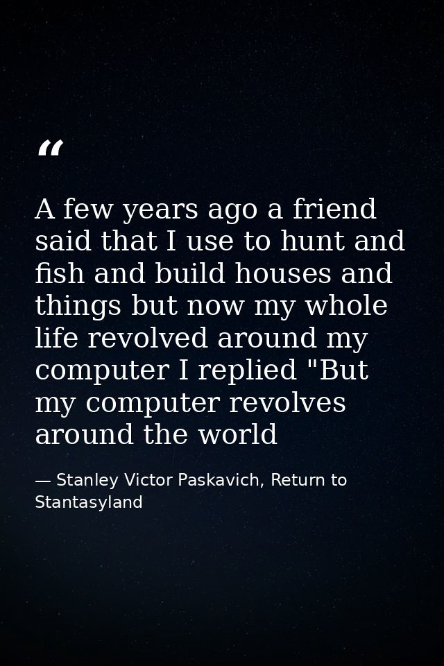 A few years ago a friend said that I use to hunt and fish and build houses and things but now my whole life revolved aro — Stanley Victor Paskavich, Return to Stantasyland