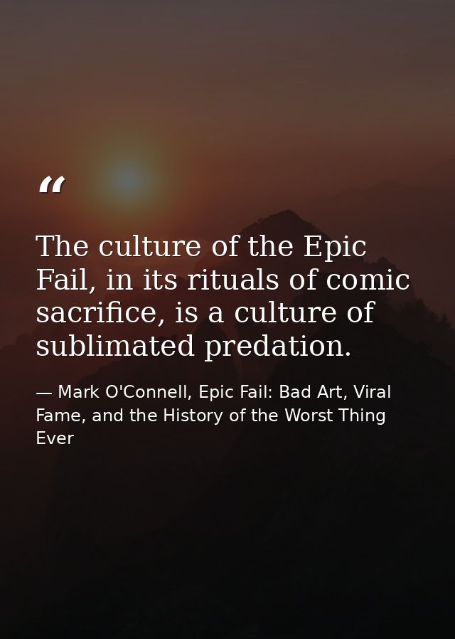The culture of the Epic Fail, in its rituals of comic sacrifice, is a culture of sublimated predation. — Mark O'Connell, Epic Fail: Bad Art, Viral Fame, and the History of the Worst Thing Ever