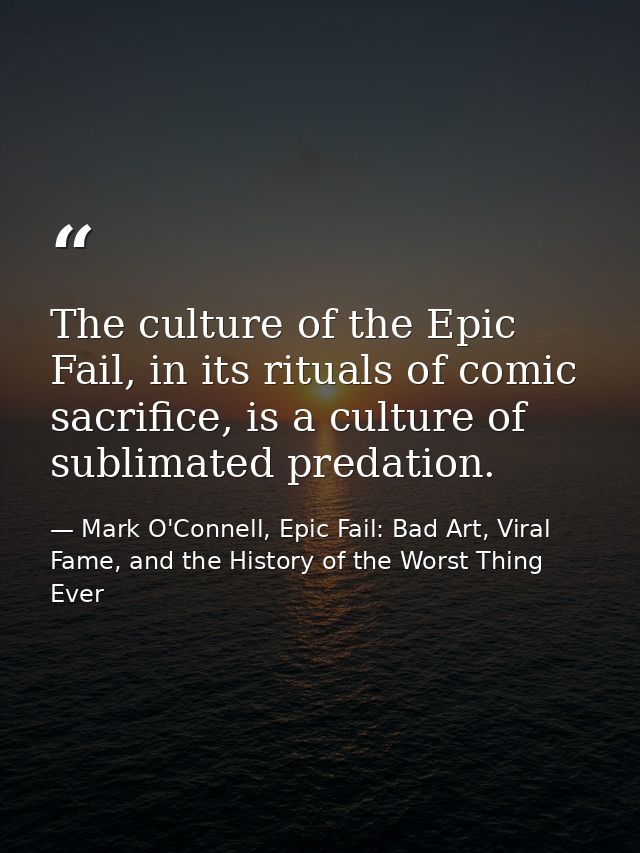 The culture of the Epic Fail, in its rituals of comic sacrifice, is a culture of sublimated predation. — Mark O'Connell, Epic Fail: Bad Art, Viral Fame, and the History of the Worst Thing Ever