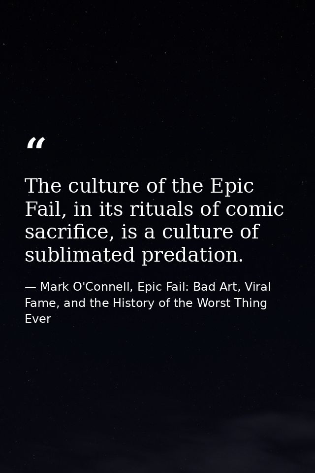 The culture of the Epic Fail, in its rituals of comic sacrifice, is a culture of sublimated predation. — Mark O'Connell, Epic Fail: Bad Art, Viral Fame, and the History of the Worst Thing Ever