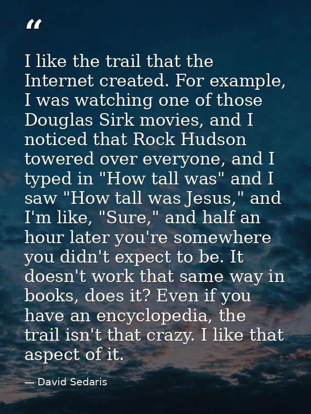 I like the trail that the Internet created. For example, I was watching one of those Douglas Sirk movies, and I noticed  — David Sedaris