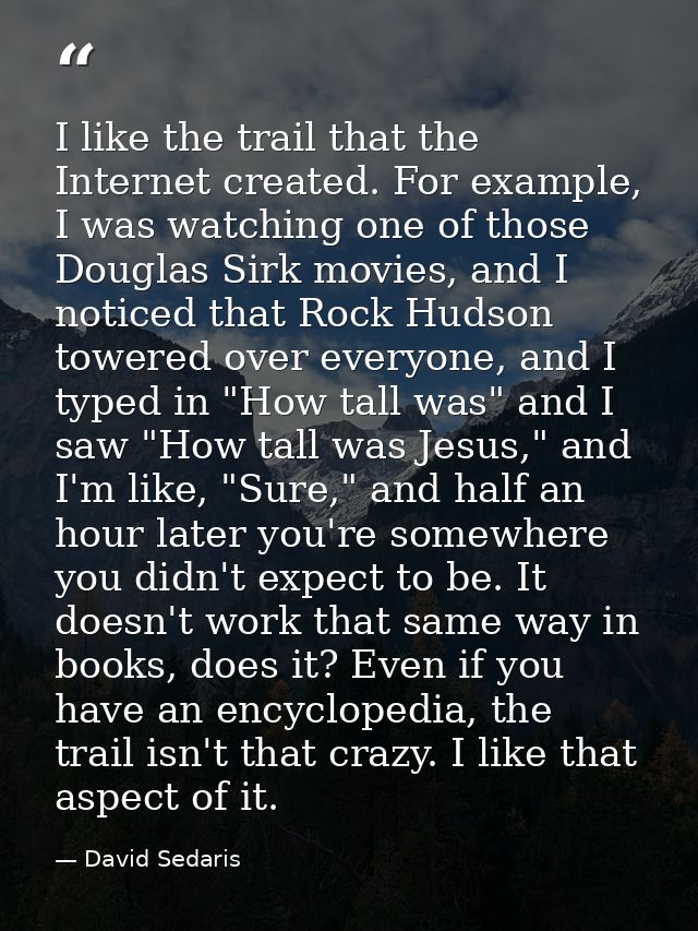 I like the trail that the Internet created. For example, I was watching one of those Douglas Sirk movies, and I noticed  — David Sedaris